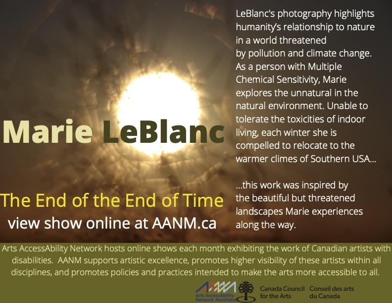 This is a poster advertising artist Marie LeBlanc’s show. The background photograph is monochromatic and abstract, in shades of gold, tan, and hazy rust. The focal point, slightly off-centre in the bottom left, is a glowing circle, possibly a sun. Reaching towards the light, or possibly radiating from it, are jumbled darker lines. These could be read as tree branches, but are too unfocussed to be defined for certain. The overall effect could also be read as an organic tunnel, with light at the end. Mid-level in bold two-tone contrasting text is Marie LeBlanc’s name. Below in bright yellow is the show title “The End of the End of Time”, and below that in white is the direction to “view show online at AANM.ca”. Along the right side of the poster in white print is the following: "LeBlanc's photography highlights humanity’s relationship to nature in a world threatened by pollution and climate change. As a person with Multiple Chemical Sensitivity, Marie explores the unnatural in the natural environment. Unable to tolerate the toxicities of indoor living, each winter she is compelled to relocate to the warmer climes of Southern USA… this work was inspired by the beautiful but threatened landscapes Marie experiences along the way.” On an olive-green banner spanning the lower portion of the poster, AANM’s mandate is written in cream text: “Arts AccessAbility Network hosts online shows each month exhibiting the work of Canadian artists with disabilities. AANM supports artistic excellence, promotes higher visibility these artists within all disciplines, and promotes policies and practices intended to make the arts more accessible to all.” Below that are the logos for AANM and Canada Council For The Arts.