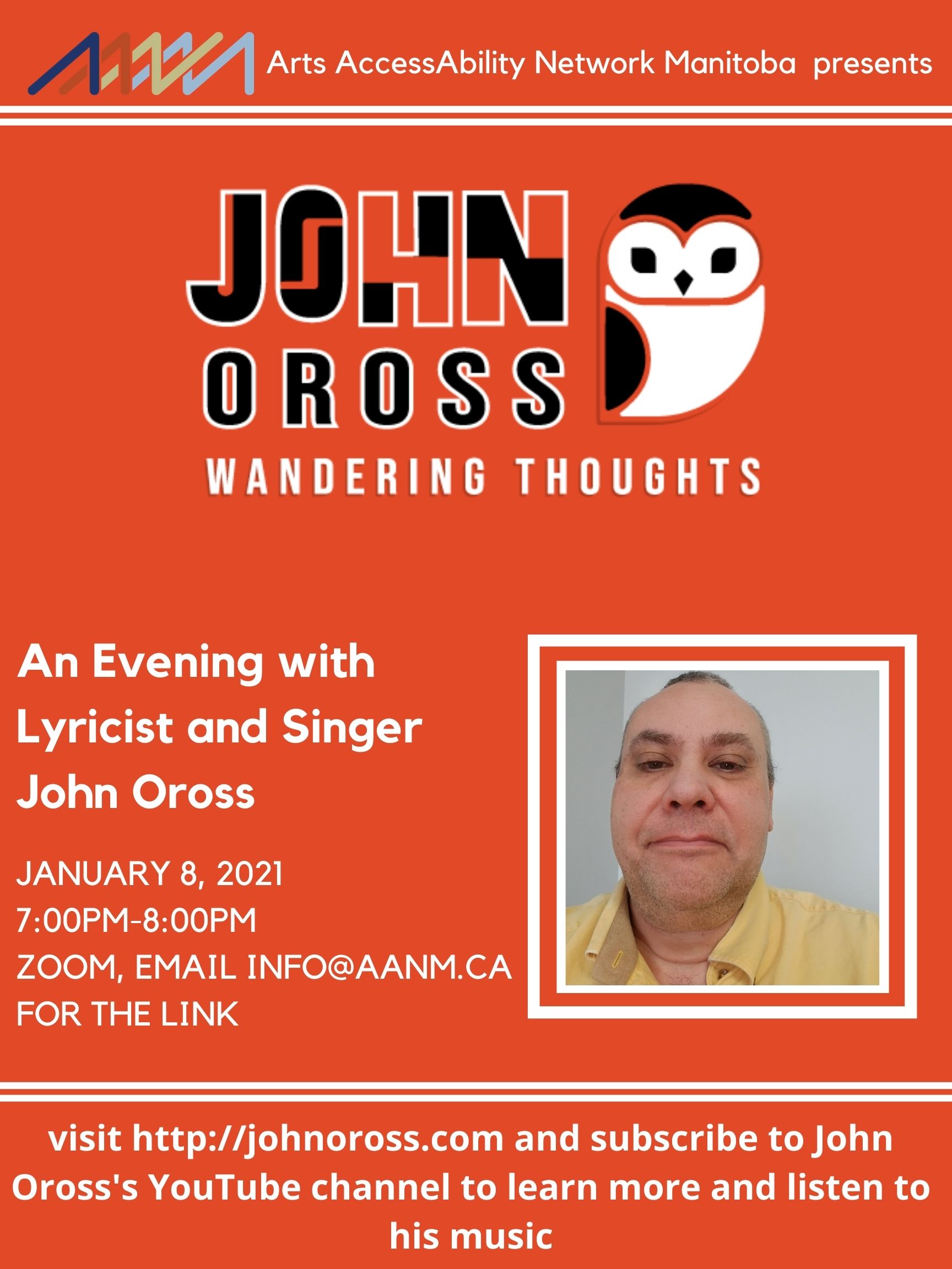 Poster with an orange background. At the top of the poster is the AANM logo. A second logo appear below that which includes the text "John Oross, wandering thoughts" and a black and white owl. There is a head shot of John Oross below and to the right of his logo. Other text on the poster" Arts AccessAbility Network Manitoba presents, An Evening with Lyricist and Singer John Oross, January 8, 2021 7:00PM-8:00pm Zoom, email info@aanm.ca for the link , visit http://johnoross.com and subscribe to John Oross's YouTube channel to learn more and listen to his music