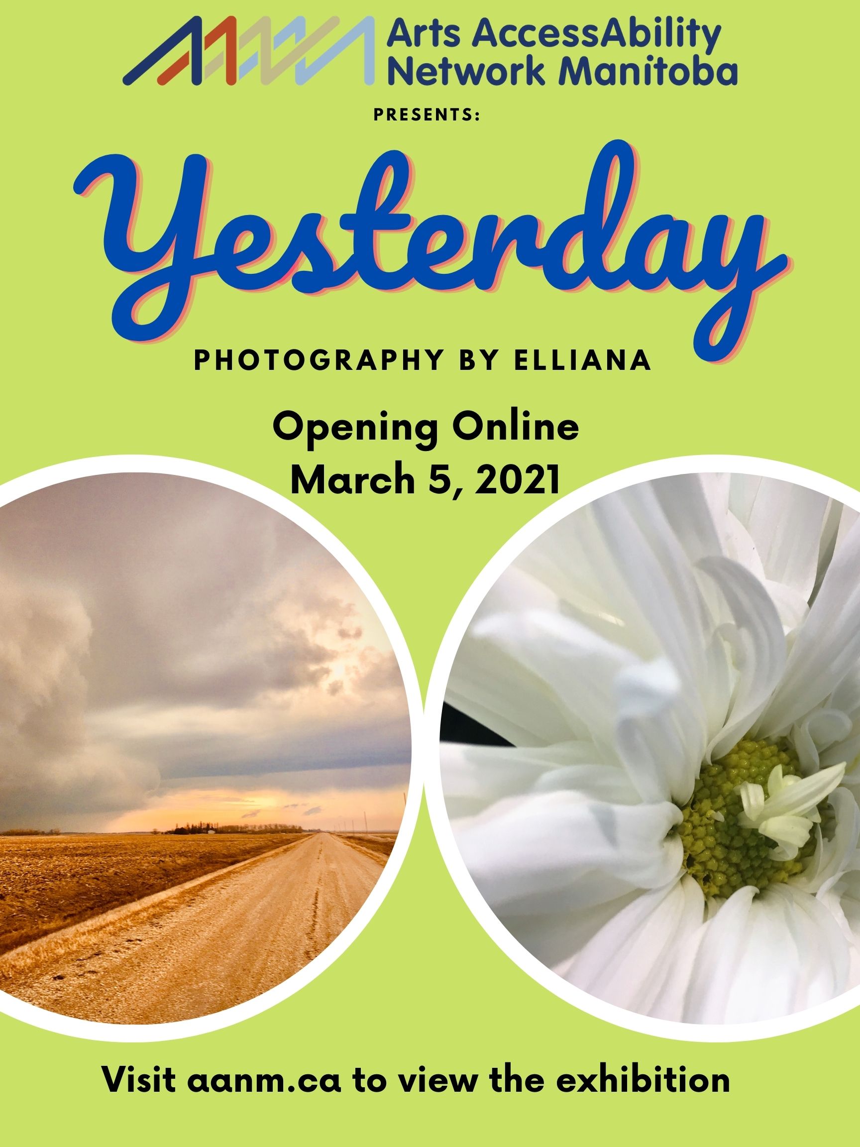 Vibrant spring green poster will two round photographs with white boarders. The two images are placed in line with each other 2/3 down the poster. The image on the left is a gravel road next to a plowed field. The sky is cloudy and looks like a storm is on the way. The image has a golden glow. The photograph on the right is a close up of a white flower with a green center. There are small white petals growing from the green center. At the top of the poster is AANM’s logo with the text “Arts AccessAbility Network Manitoba presents:” Below this is the word “Yesterday” in large blue letters. Below in black the text reads “Photography by Elliana. Opening Online March 5, 2021” Below the images in black is the following text “Visit aanm.ca to view the exhibition”