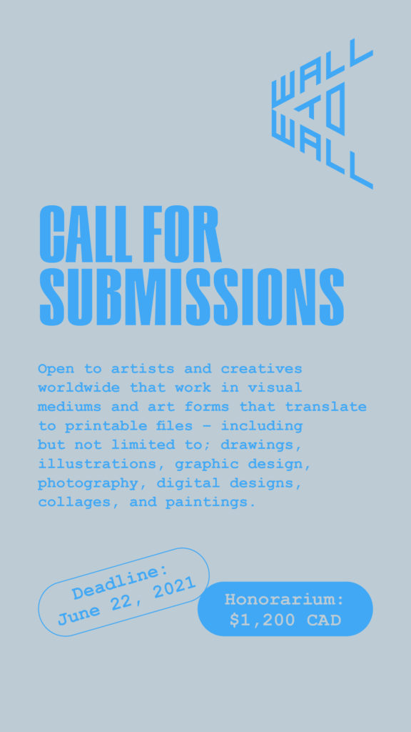 Poster for Wall-to-Wall call for submissions. The background of the poster is light grey and the text is sky blue. In the upper right corner is the text “Wall to Wall”. In large font below is the following text “CALL FOR SUBMISSIONS”. Below in smaller font is written “Open to artists and creatives worldwide that work in visual mediums and art forms that translate to printable files – including but not limited to; drawings, illustrations, graphic design, photography, digital designs, collages, and paintings”. Below this text are two text bubbles. The bubble on the left side says “Deadline: June 22, 2021”, and the bubble on the right says “Honorarium: $1,200 CAD”.