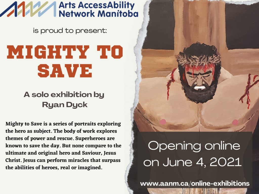 On the left side of the poster is the AANM logo at the top with the following text in black with the title in red: “Arts AccessAbility Network Manitoba is proud to present MIGHTY TO SAVE a solo exhibition by Ryan Dyck. Mighty to Save is a series of portraits exploring the hero as subject. The body of work explores themes of power and rescue. Superheroes are known to save the day. But none compare to the ultimate and original hero and Saviour, Jesus Christ. Jesus can perform miracles that surpass the abilities of heroes, real or imagined”. On the right side of the poster is a close up of a painting of Jesus on the cross. Jesus is well muscled in this depiction and has cuts with blood on his shoulders and head. Superimposed over the image at the bottom is the following text in white against a dark brown background: “Opening online on June 4, 2021 www.aanm.ca/online-exhibitions”