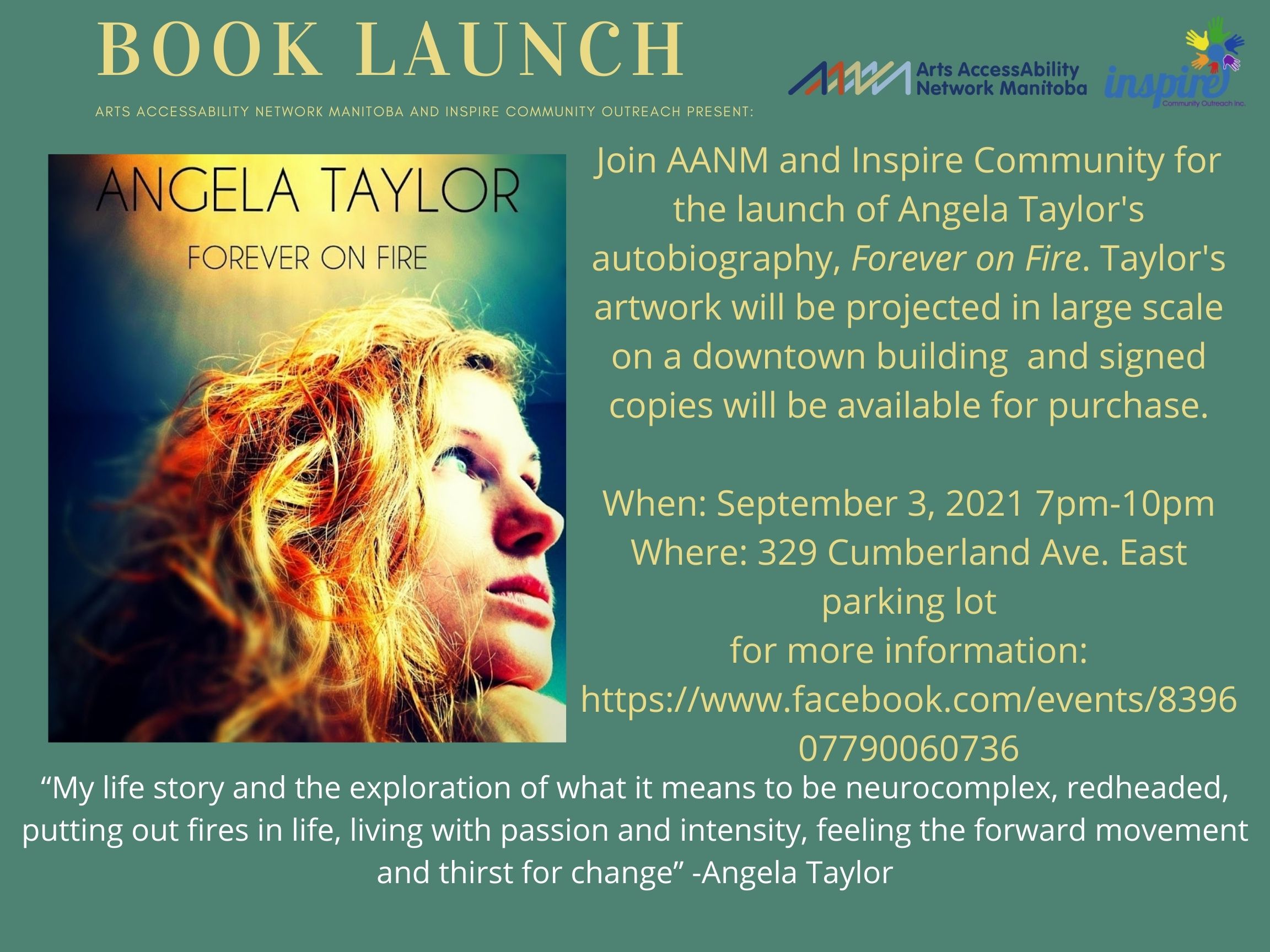 The background of the poster is sage green. All text is light yellow unless otherwise specified. On the upper left corner is large text that says “Book Launch”. Below in smaller text that says “Arts AccessAbility Network Manitoba and Inspire Community Outreach Present:”. In the upper right corner are AANM’s and Inspire Community’s logos. Taking up the majority of the left-hand side of the poster is an image of the book cover. The book cover has the words “ANGELA TAYLOR FOREVER ON FIRE” along the top with an head shot of Angela. Angela is a white woman with long bright red hair. Angela is looking to the right and is in ¾ profile. Next to the book cover on the right is the following text “Join AANM and Inspire Community for the launch of Angela Taylor's autobiography, Forever on Fire. Taylor's artwork will be projected in large scale on a downtown building and signed copies will be available for purchase. When: September 3, 2021 7pm-10pm Where: 329 Cumberland Ave. East parking lot. for more information: https://www.facebook.com/events/839607790060736”. Below this text and the book cover is a quote by Angela in white text ““My life story and the exploration of what it means to be neurocomplex, redheaded, putting out fires in life, living with passion and intensity, feeling the forward movement and thirst for change” -Angela Taylor”