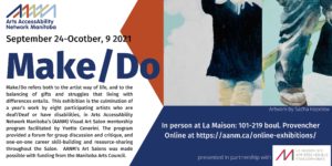 Poster Description: Poster for Make/Do. The poster has AANM’s logo in the top left corner “underneath on the left wide of the poster is the following text in black and blue lettering: September 24-October, 9 2021, MAKE/DO, Make/Do refers both to the artist way of life, and to the balancing of gifts and struggles that living with differences entails. This exhibition is the culmination of a year’s work by eight participating artists who are deaf/Deaf or have disabilities, in Arts AccessAbility Network Manitoba’s (AANM) Visual Art Salon mentorship program facilitated by Yvette Cenerini. The program provided a forum for group discussion and critique, and one-on-one career skill-building and resource-sharing throughout the Salon. AANM’s Art Salons was made possible with funding from the Manitoba Arts Council.” In the right corner of the poster is a painting which shows two images. The first image of the left is the torso and legs on a man wearing a dark shirt and beige pants against a white background. The image on the right is a close up of a man’s leg and foot. He is wearing blue jeans and work boots. to the left of the painting is a red triangle. Below the painting is a blue box with the follow text in white “Artwork by Sacha Kopelow, In person at La Maision:101-219 Provencher Blvd. Online at https://aanm.ca/online-exhibitions/ presented in partnership with”. Next to the last line is La Maison’s logo