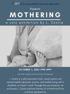 Poster Description: The poster background is dark blue/grey. At the top of the poster is AANM’s logo with the words “Arts AccessAbility Network Manitoba” in dark blue. Below is the following text in white “Presents: MOTHERING, a solo exhibition by L. Zastre”. Below the text is a photograph of a pencil drawing which depicts a mother wearing a bra and her bare stomach. The legs and one arm of an infant can be seen pushing against the mother’s belly. Below the image is the following text in white “October 1, 2021 7pm-9pm, 102-329 Cumberland Ave East Parking lot. L. Zastre is a self-educated artist, social justice and mental health advocate, survivor and mother living with a disability on Treaty 1 Land. Through the use of pencil, ink and paper, L. Zastre explores themes of motherhood from a diverse perspective”.