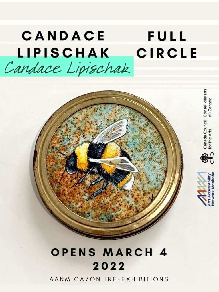 This is an ad for artist Candace Lipischak’s show. Front and centre is a painting by her, done on the rusting metal lid of an old canning jar. The painting is a bee, brightly striped in yellow and black, with white translucent wings. It is so close that we can see the body is fuzzy and it has delicate feelers. The canning ring, shiny and golden, provides a round “frame” for the bee. At the top of the poster, in black plain text, is the title of the show “FULL CIRCLE”, as well as the artist’s signature in a scrawl across a mint green rectangle. At the bottom of the poster black text declares “OPENS MARCH 4 2022, aanm.ca/online-exhibitions”. To the side are the logos for Arts AccessAbility Network Manitoba and Canada Council For The Arts.