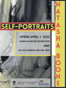 This image advertises Natasha Boone’s show of oil paintings. Along the right side, against a strip of acid yellow, is the artist’s name in red capitalized font. The rest of the poster displays a close-up detail of her painting: free, messy brushstrokes combine black, grey, and white, with a hint of yellow. Across the middle in acid yellow and red is the show title: SELF-PORTRAITS. A square of light grey provides a background for the show information in plain black font, reading “OPENS APRIL 1 2022 aanm.ca/online-exhibitions AND 102-329 Cumberland Ave. WPG.” The image includes logos for Arts AccessAbility Network Manitoba and Canada Council For The Arts.
