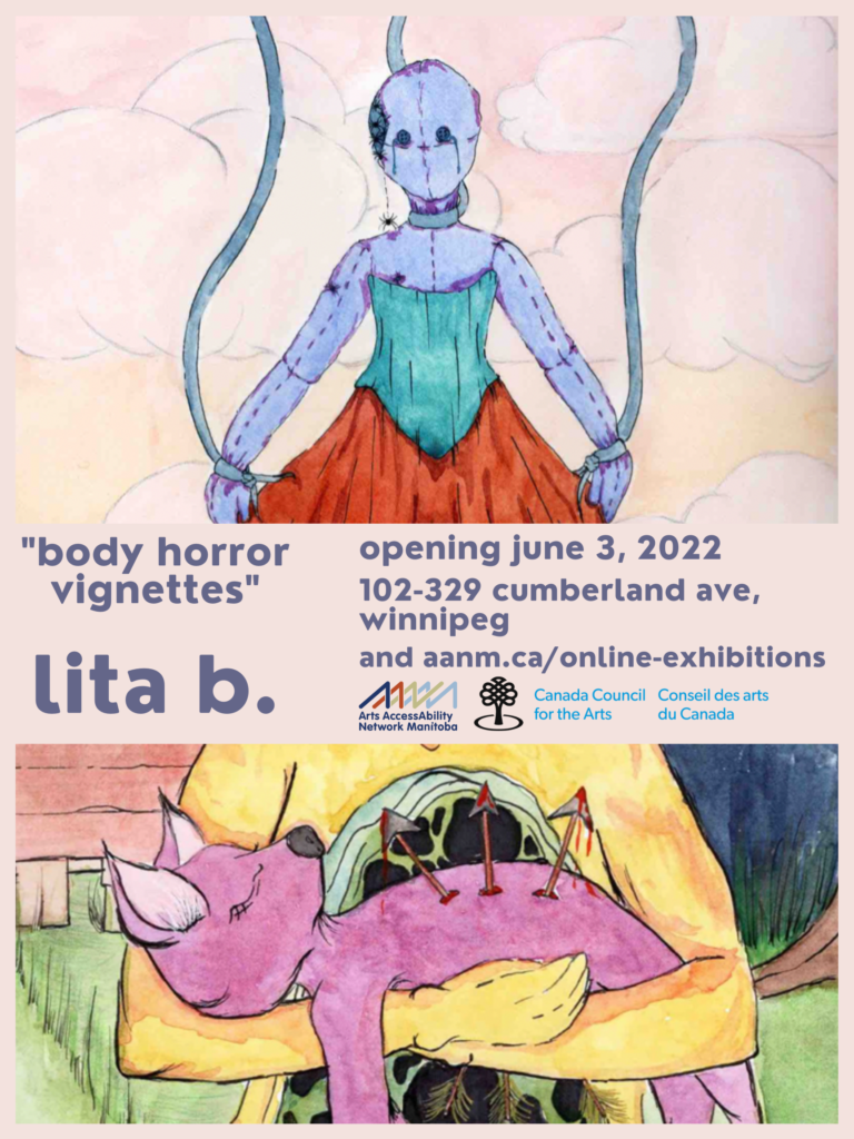 This is a poster advertising the show of drawing/painting artist lita b. In the center of the poster are the show details, written in lilac font on a peach background: “body horror vignettes” lita b. opening June 3, 2022. 102-329 cumberland ave. Winnipeg, and aanm.ca/online-exhibitions/.” Below this text are the logos for Arts AccessAbility Network Manitoba and Canada Council for the Arts. The top half of the poster is occupied by a portion of one of lita b.’s paintings: the background is a pale peach, rose, and yellow sky, with chubby white clouds floating serenely. Contrasting with the serenity of the background is a figure, front and centre. The figure appears to be a doll-puppet, with light blue ‘flesh’ and visible sewing seams. The only facial features on the bald head are two eyes; a tear rolls down from each. From a defect in the skull, a family of spiders emerges and descends to the shoulder. The figure is wearing a plain teal corset and orange skirt. Ribbons from the top of the image are attached at the neck and wrists. In the bottom of the poster is a portion of another of their paintings: A yellow figure holds the small pink lifeless body of a baby faun, with three bloody arrows emerging from its torso.