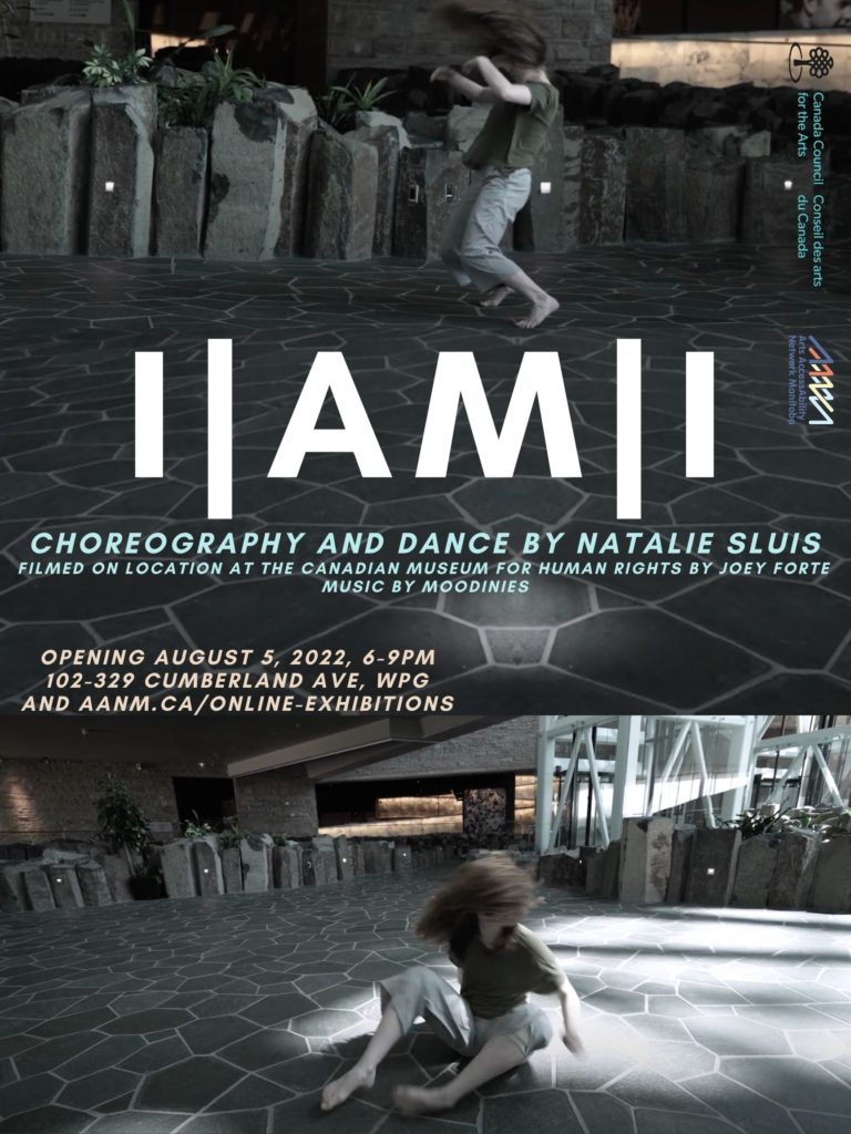 This is a poster advertising the show of Natalie Sluis, dancer and choreographer. Two photos in cool dim tones make a backdrop for the show's title "I/Am/I," which is front and centre in plain bold white lettering. The two pictures capture Natalie in motion, her hair wild and flowing across her face with the force of her dance movements. She is pale and slim, wearing a plain drab t-shirt and pants. She is barefoot on a grey stone floor. Below the title in a chill blue font it reads "Choreography and dance by Natalie Sluis. Filmed on location at the Canadian Museum for Human Rights by Joey Forte, Music by Moodinies": Below, in tan text: “Opening August 5, 2022, 6-9pm, 102-329 Cumberland Ave, Winnipeg and http://aanm.ca/online-exhibitions.” Along the side of the poster are the logos for Arts AccessAbility Network Manitoba and Canada Council For The Arts.
