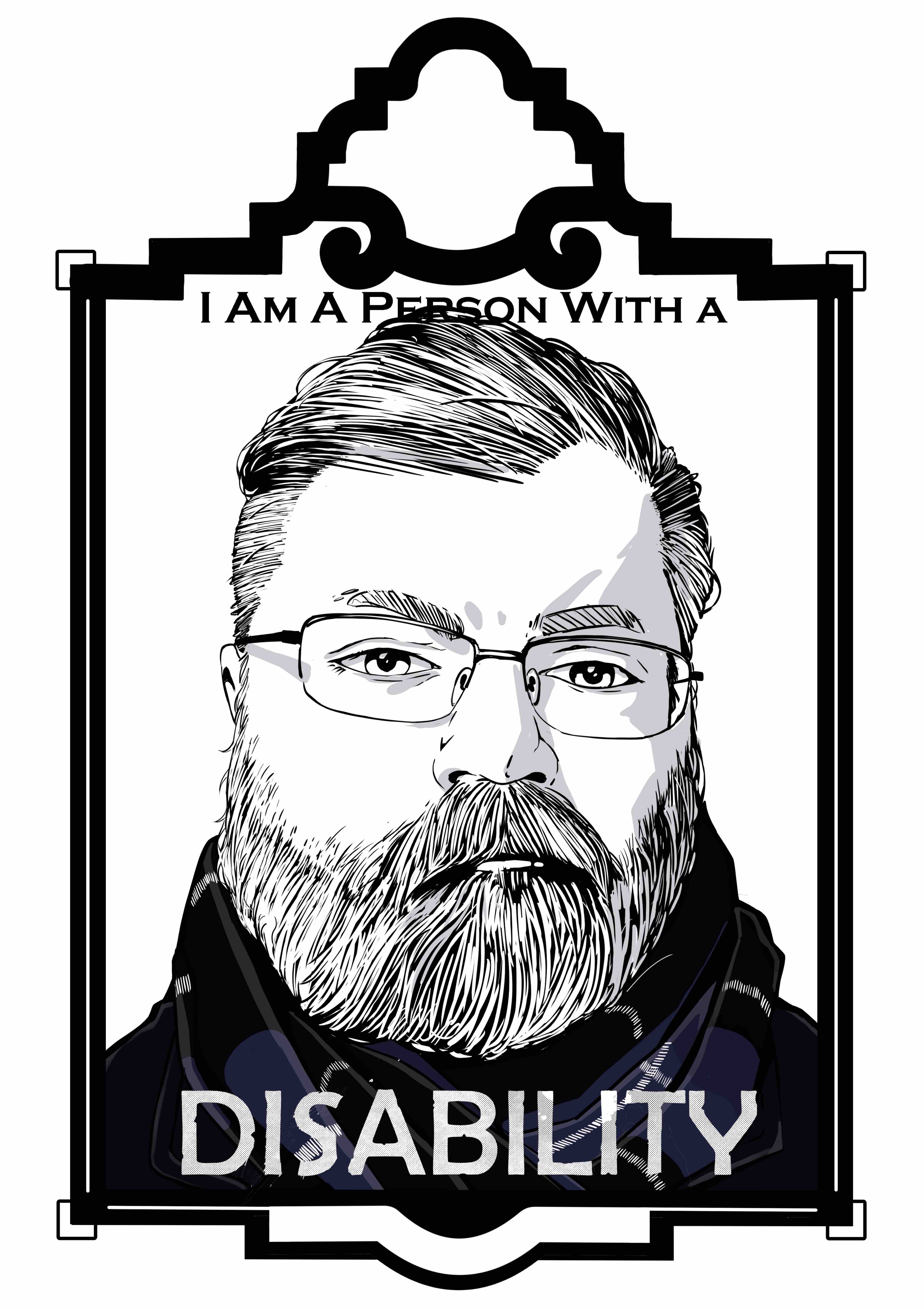 An illustration of a man with short hair, a beard, and glasses sits inside an art deco frame. Text with the words “I am a person with a” at the top of the illustration and the word “Disability” in all caps at the bottom. The Illustration is a self-portrait of the artist drawn in black, white, and grey. His hair is cut short on the sides and parted on the right. The hair on the top of his head is longer and combed from right to left. He has a thick beard with a stern look on his face. The artists glasses are square framed with rounded corners, and he has a bulbus nose. The artist is wearing a black and blue scarf wrapped around his neck.