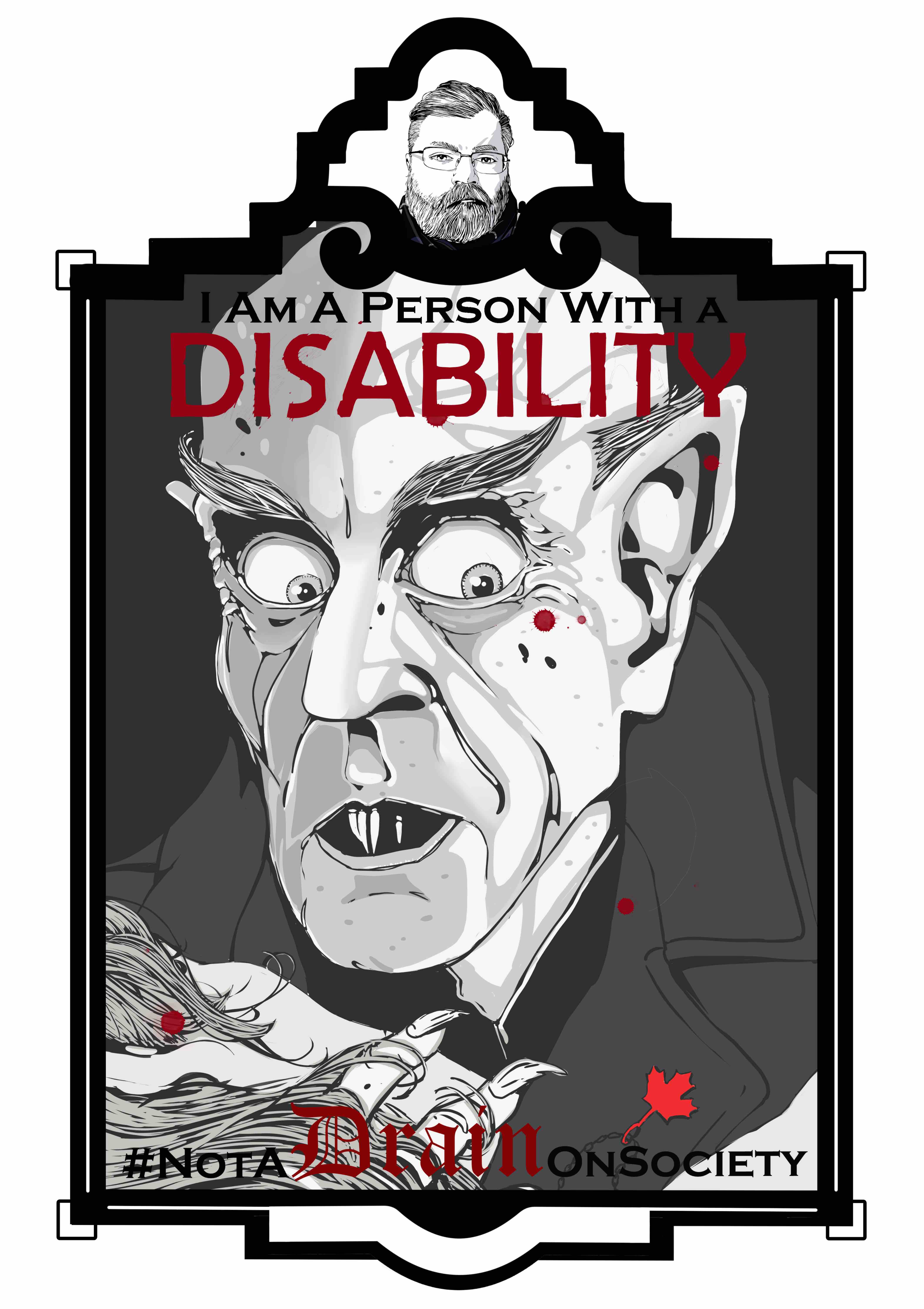 An illustration of the vampire Nosferatu from the shoulders up in an art deco frame. The frame consists of a small marquee at the top with an image of the artist and the main image below. The text “I am a person with a disability.’ Sits at the top of the illustration. The word “Disability” is in all caps and is colored a Blood red with the text “# Not A Drain on Society” is at the bottom of the illustration with “Drain” in a gothic font colored blood red. The illustration of Nosferatu is gray-scale line art. The vampire has large, pointed ears and round bulbus eyes. It has little hair and bushy eyebrows. Its nose is long, and its mouth is parted slightly showing its long needle like teeth. Nosferatu looks down at its victim holding her head with its long fingers and sharp talon like nails. A necklace around her neck has a red maple leaf. 
