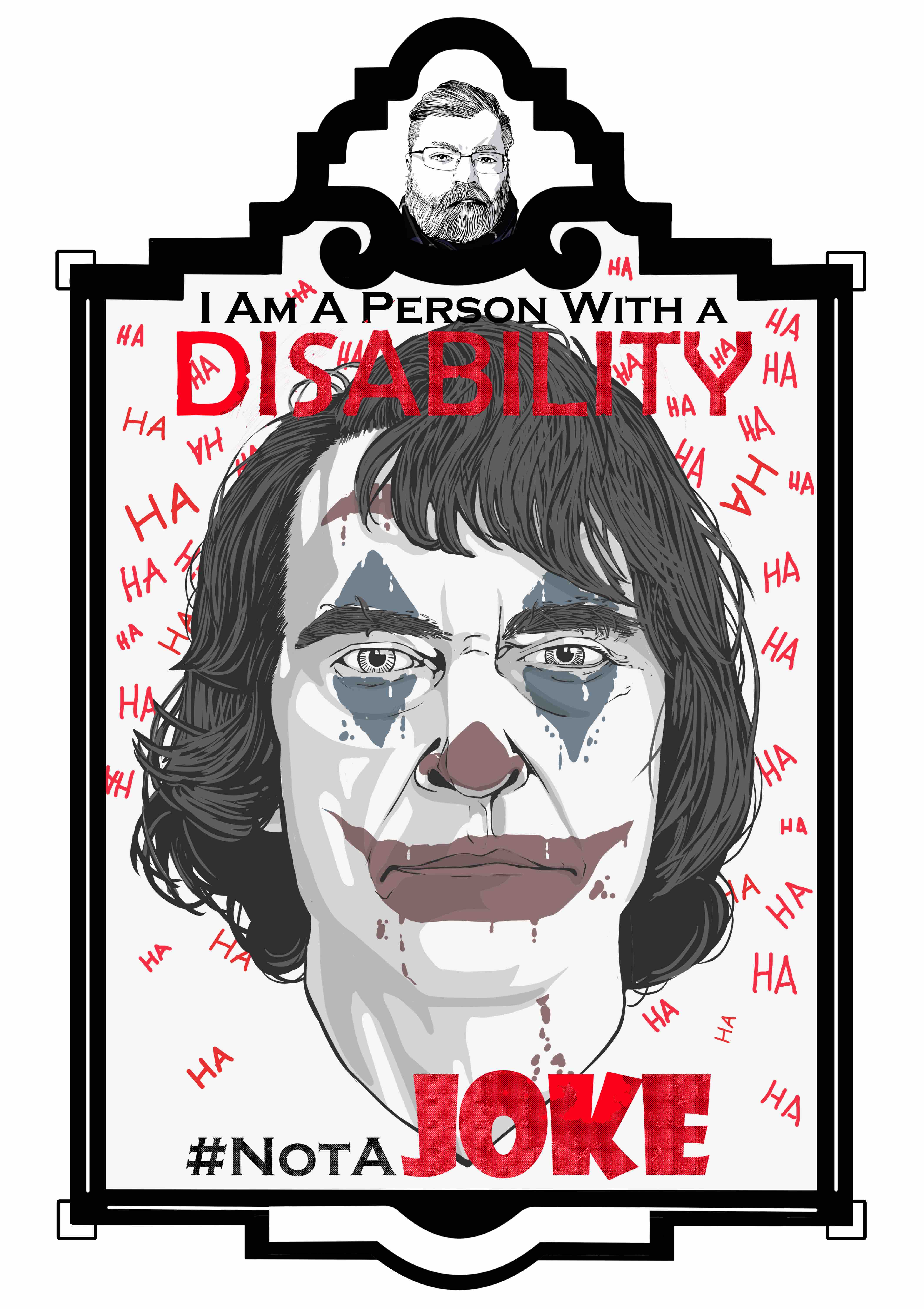 An illustration of the Jacqueline Phoenix’s portrayal of the joker from the neck up in an art deco frame. The frame consists of a small marquee at the top with an image of the artist and the main image below. The text “I am a person with a disability.’ Sits at the top of the illustration. The word “Disability” is in all caps and is colored a bright red. The text “# Not A Joke” is at the bottom of the illustration with “Joke” in bright red. The text “Joke’ is a wordmark. The Joker looks forward with dead eyes and a neutral expression on his face. He has shoulder length hair that is parted on the left. The joker’s Clown makeup consists of blue triangles above and below his eyes and red paint on his nose and mouth. The background is filled with the text HA all in varied sizes and angles. 