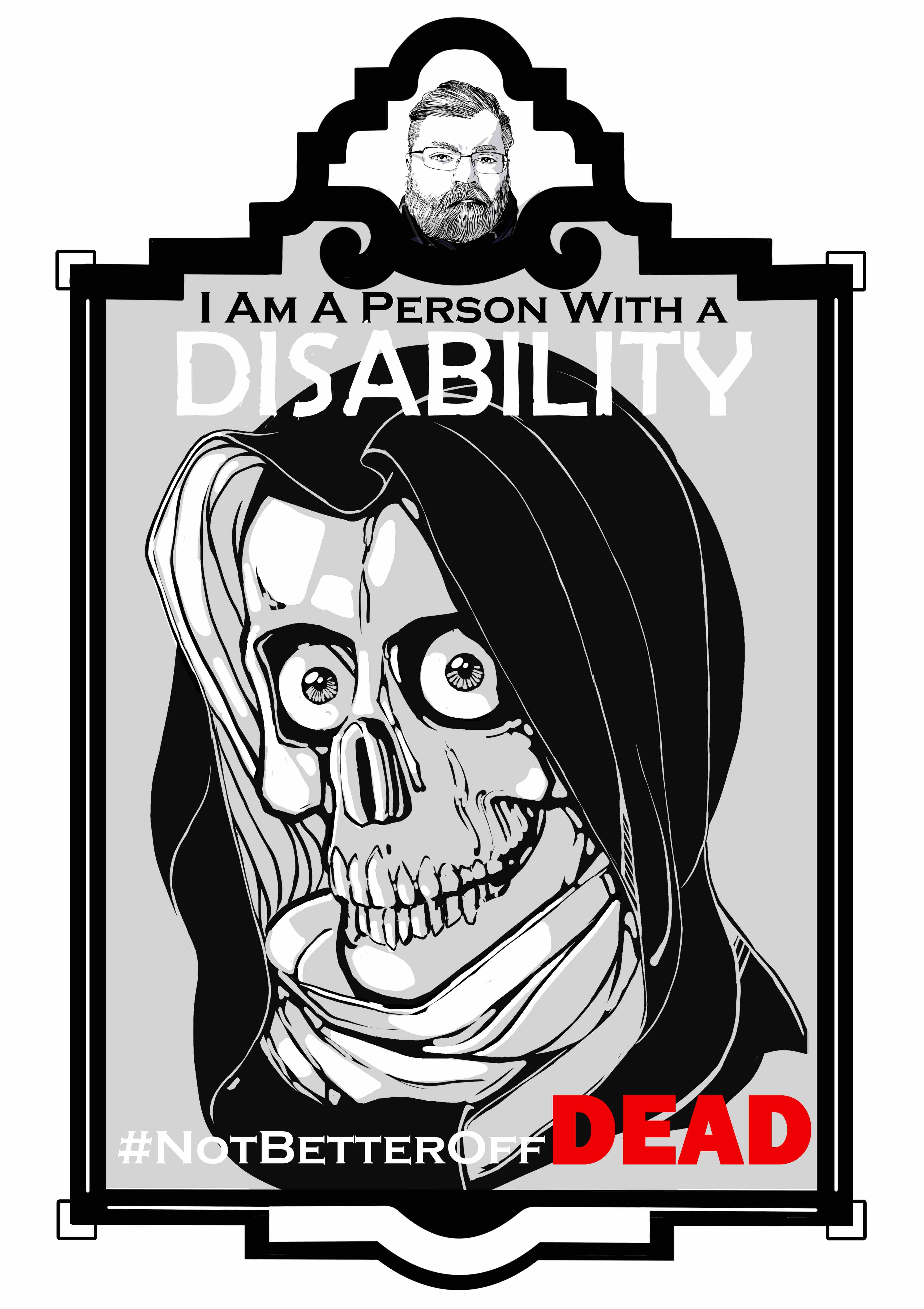 An illustration of the Grim Reaper from the neck up in an art deco frame. The frame consists of a small marquee at the top with an image of the artist and the main image below. The text “I am a person with a disability.’ Sits at the top of the illustration. The word “Disability” is in all caps and is colored White. The text “# Not Better Off Dead” is at the bottom of the illustration with the text “Dead” in all caps and colored red. The reaper is framed in gray wearing a hood. It stares ahead just a skull with no flesh on its bones. The hood is black on the outside and white inside. Light reflects on the skull and white cloth. Its eyes are large and round with pupils at the center.