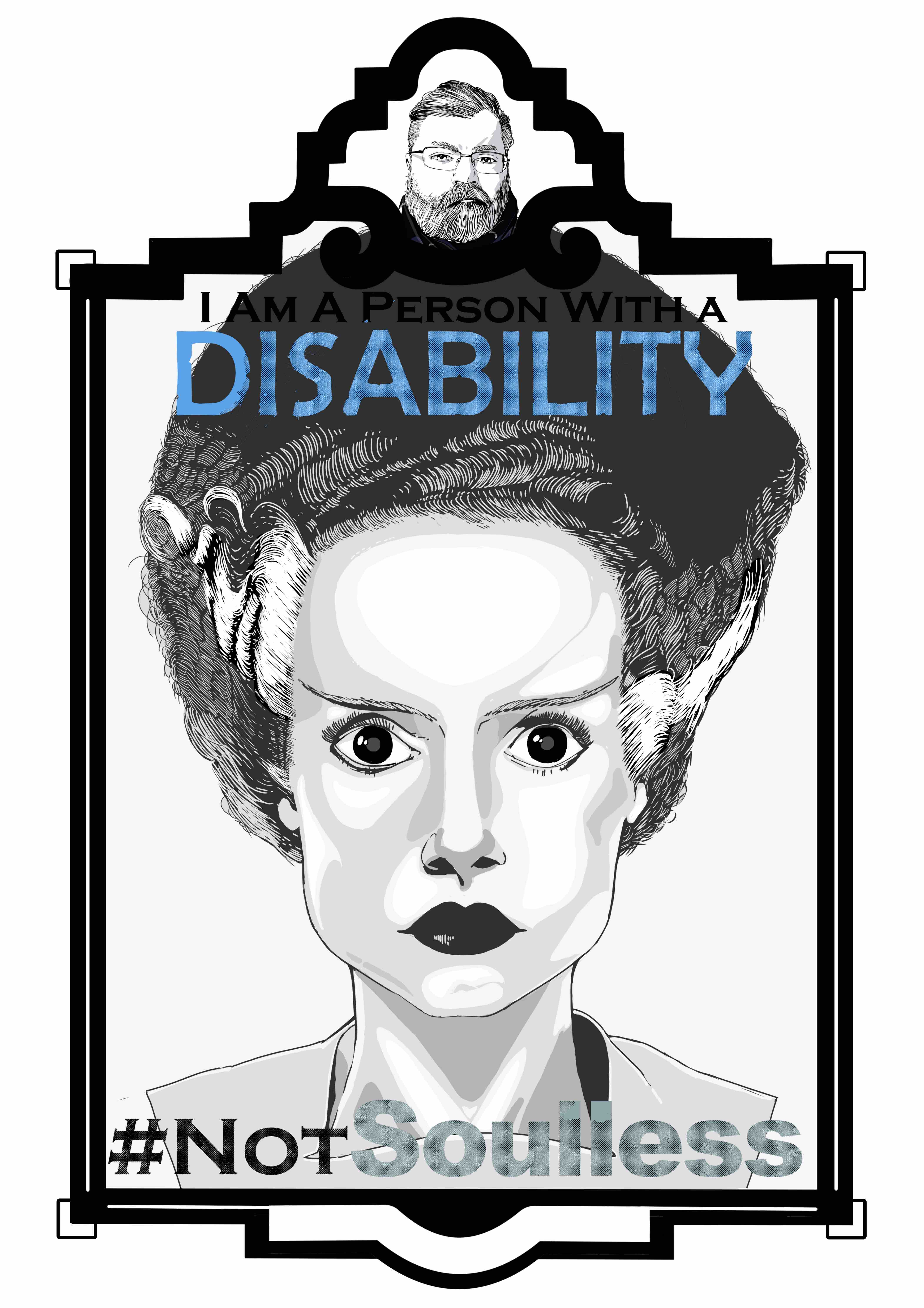 An illustration of the Bride of Frankenstein from the neck up in an art deco frame. The frame consists of a small marquee at the top with an image of the artist and the main image below. The text “I am a person with a disability.’ Sits at the top of the illustration. The word “Disability” is in all caps and is colored blue. The text “# Not Soulless” is at the bottom of the illustration with the text “soulless” in all caps and colored pail blue/grey. The bride has a stone-faced stare with black eyes. its hair is thin and Wiry. Two strips of white hair go from its temples to the back of its head. Its face is thin with grey contour shading.