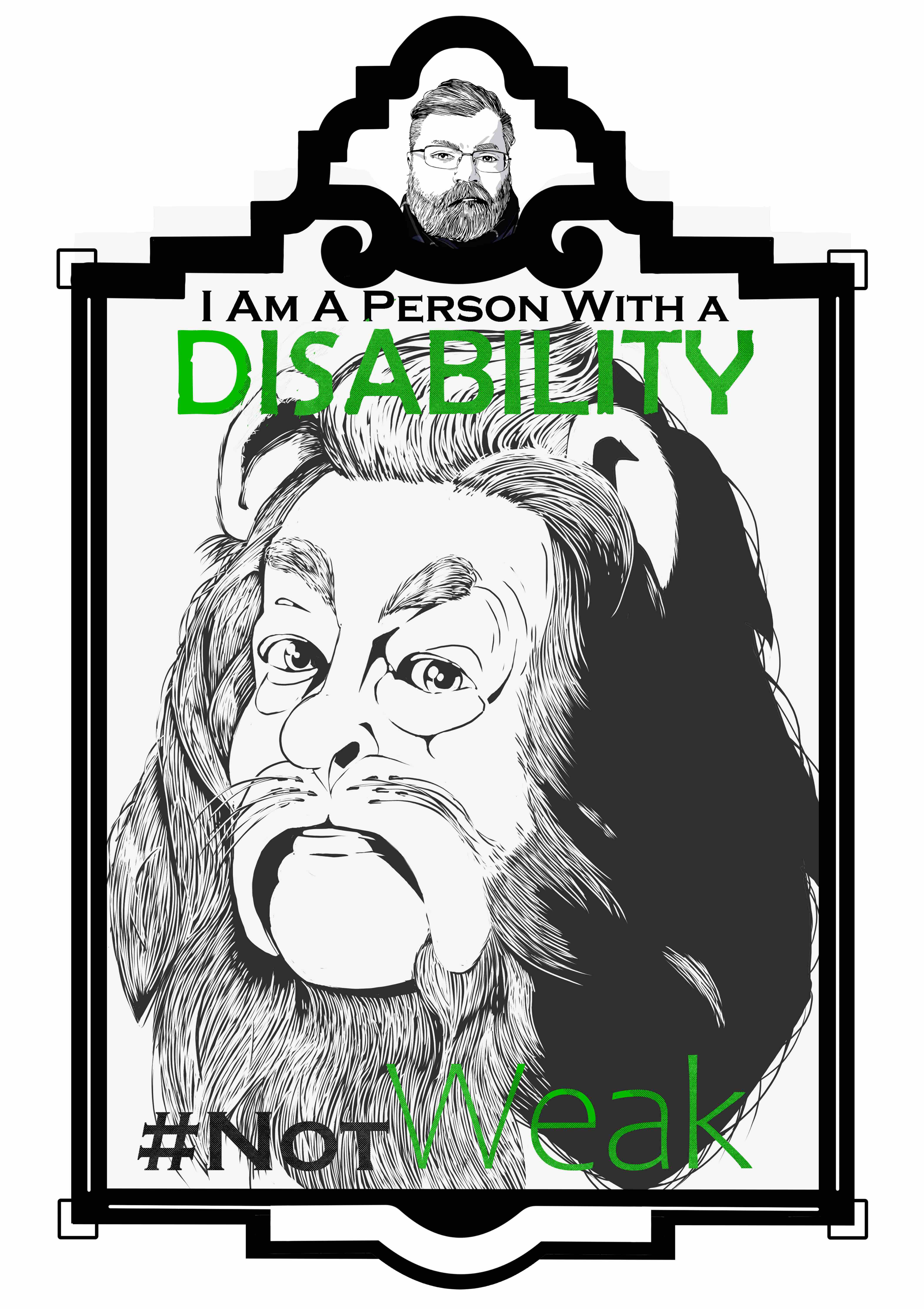 An illustration of The Cowardly Lion from the Wizard of Oz from the neck up in an art deco frame. The frame consists of a small marquee at the top with an image of the artist and the main image below. The text “I am a person with a disability.’ Sits at the top of the illustration. The word “Disability” is in all caps and is colored lime green. The text “# Not Weak” is at the bottom of the illustration. The Lion has fur surrounding its face with a large bulbus nose and large cheeks. Cat whiskers grow from its upper lip.