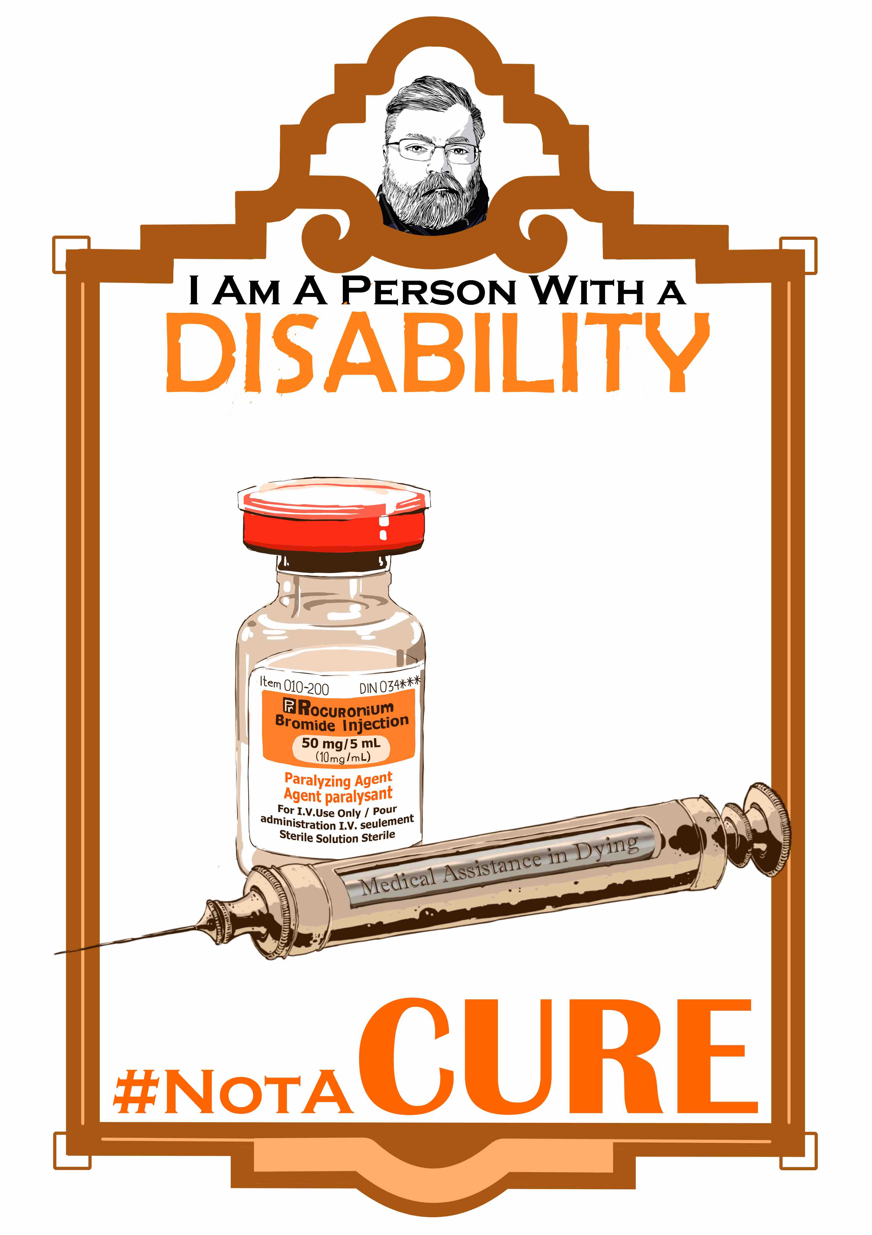 An illustration of A vial of Rocuronium Bromide in orange with a Victorian era syringe engraved with the words,” Medical Assistance in Dying.” In an art deco frame. The frame consists of a small marquee at the top with an image of the artist and the main image below. The text “I am a person with a disability.’ Sits at the top of the illustration. The word “Disability” is in all caps and is colored Orange. The text “#Not A Cure” is at the bottom of the illustration with the text in all caps and colored Orange The syringe is metal with a glass window at the center of the cylinder. The Vial is clear with a red cap and a white and orange label. The text on the label:” Rocuronium Bromide Injection 50mg/5ml, Paralyzing Agent Paralyzing, For I.V. Use Only / Pour Administration I.V. seulement Sterile Solution Sterile.”