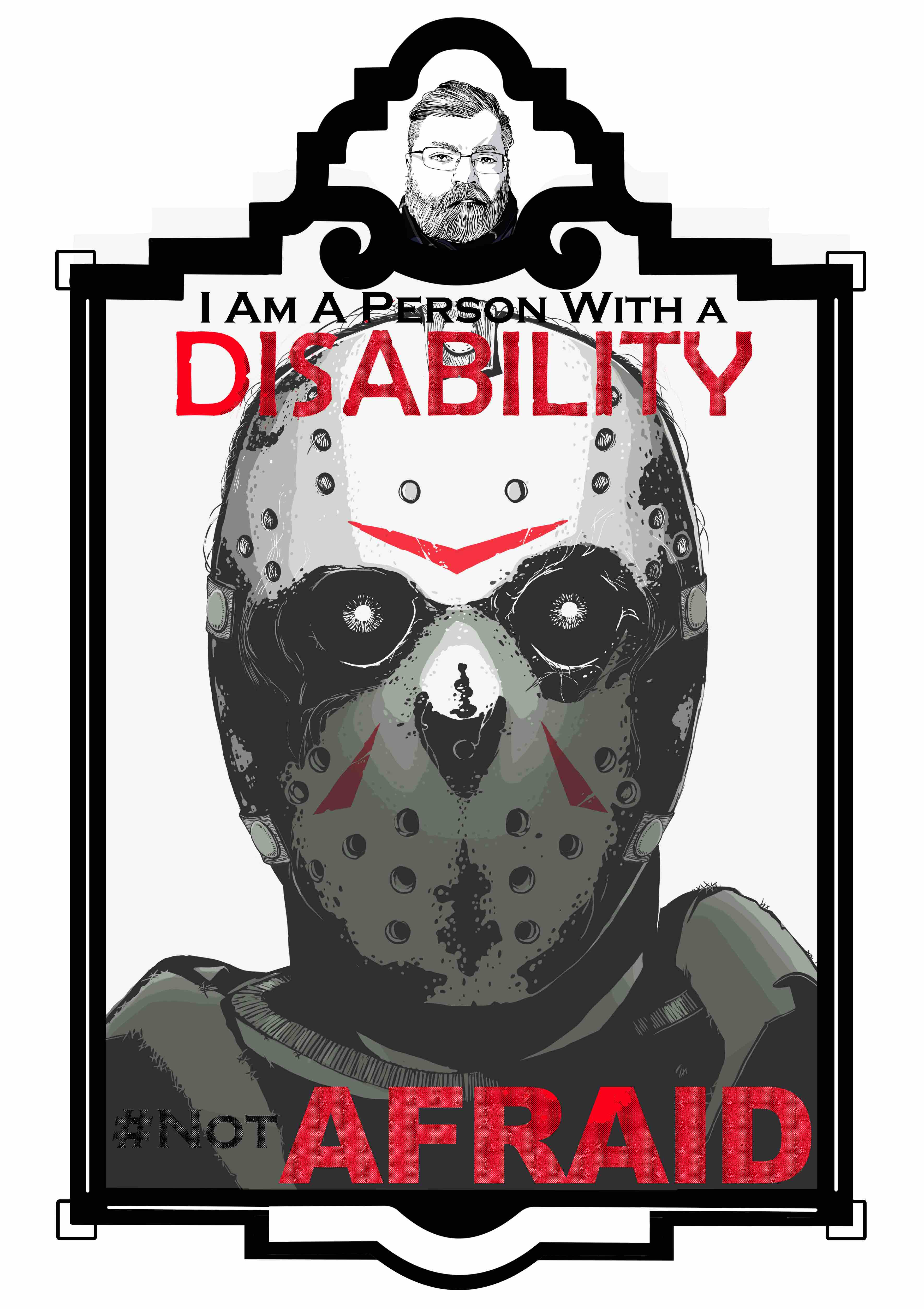 An illustration of Jason Voorhees in his hockey mask from the horror movie Friday the 13th in an art deco frame. The frame consists of a small marquee at the top with an image of the artist and the main image below. The text “I am a person with a disability.’ Sits at the top of the illustration. The word “Disability” is in all caps and is colored red. The text “# Not AFRAID” is at the bottom of the illustration. Jason is wearing a frayed green jacket and t-shirt. His mask is mottled with 3 red markings one on the forehead and the other two on either side of the nose. The mask has ventilation holes at the top and bottom and his eyes are white lines inside a black socket.