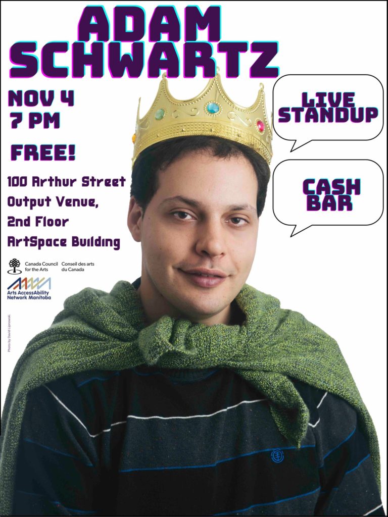 This is a poster advertising the show of comedian Adam Schwartz. In the centre is his photo. He is a young man with short dark hair and a friendly smile. Discongruently, because he is wearing a casual polo shirt in grey and black stipes, he is also sporting a golden, bejeweled crown. A green blanket is tied over his shoulders like a cape. At the top of the poster in purple video-game font is Adam Schwartz’s name. To the right are two dialogue bubbles declaring “live standup“ and “cash bar.” To the left is the info: November 4, 7pm, and the venue address: 100 Arthur St. Output Venue, 2nd Floor Artspace Building. Below are the logos for Arts AccessAbility Network Manitoba, and Canada Council for the Arts.