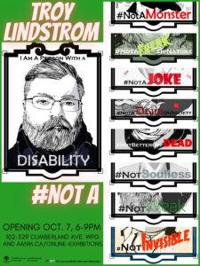 This is a poster advertising the art show of Troy Lindstrom. His name is emblazoned at the top, in a white comic-book font with slight red glow, over a green background. Below is a self-portrait drawing in an ornate black frame. The artist is a middle-aged man sporting a beard and glasses. He has a severe expression. The drawing is titled with the phrase “I am a person with a disability”. In the bottom corner, on a green background, we find the show title: “#NotA,” and the information: opening Oct. 7, 6-9pm, 102-329 Cumberland Ave. Wpg and aanm.ca/online-exhibitions, as well as the logos for Arts AccessAbility Network Manitoba and Canada Council for the Arts. The entire right side of the poster is filled with portions of his drawings, on which we glimpse words in various comic-book fonts: “Not A Monster, Not Weak, Not Soulless, Not a Joke,” etc.