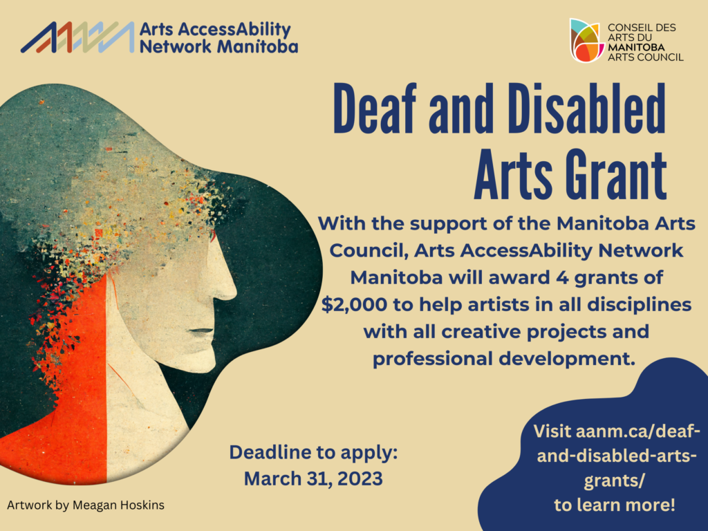 This is a poster for the Deaf and Disabled Arts Grant. Against a beige background is dark blue text which says “Deaf and Disabled Arts Grant. With the support of the Manitoba Arts Council Arts AccessAbility Network Manitoba will award 4 grants of $2,000 to help artists in all disciplines with all creative projects and professional development. Deadline to apply: March 31, 2023. Visit aanm.ca/deaf-and-disabled-arts-grants/ to learn more!” Along the top of the poster is the logo for AANM and the Manitoba Arts Council. On the left side of the poster is a bubble with an AI generated artwork by Meagan Hoskins. The image is the profile of a person with the top of their head pixelating.