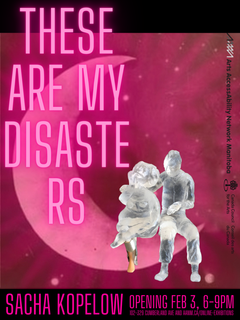 This is a poster advertising the visual art show opening of sculptor Sacha Kopelow. Large ‘neon’ pink letters radiating a pink glow declare the show’s name: ‘THESE ARE MY DISASTERS.’ The text is overtop an image of a crescent moon. A cast glass couple sits in the curve of the moon. The woman is fat, wearing a figure-hugging dress, and she has a prosthetic leg. She holds her hand up to her mouth in anguish, her head thrown back to look up at the heavens. The man is thin. His sleeves are rolled up to the elbow. He holds one hand behind the woman’s back, the other above his lap. The entire scene is awash in pink rays, but the two figures remain a shadowy cool white-blue. At the bottom of the poster is the information: ‘OPENING Feb 3, 6-9PM, 102-329 Cumberland Ave and aanm.ca/online-exhibitions.’ Along the poster’s edge are the small logos of Arts AccessAbility Network Manitoba and Canada Council for the Arts.