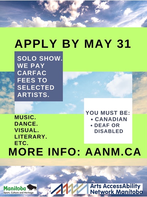 POSTER DESCRIPTIVE TEXT Stark black font on neon green text boxes pops from a background of blue skies with white clouds. The text reads “APPLY BY MAY 31. SOLO SHOW. WE PAY CARFAC FEES TO SELECTED ARTISTS. Music. Dance. Visual. Literary. Etc. You must be Canadian and d/deaf or disabled. MORE INFO: aanm.ca”. Along the bottom of the image below a rust-coloured bar are the small logos for Manitoba Sport, Culture and Heritage, and Arts AccessAbility Network Manitoba.