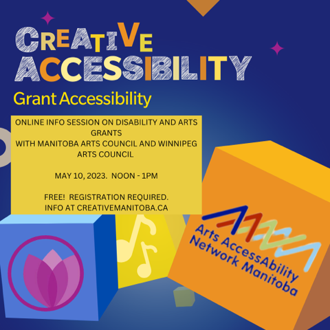 Cheerful brightly coloured boxes decorated with symbols of the arts (paint palette, music notes, theatre masks) dance against a blue background.  “Creative Accessibility - Grant Accessibility” headlines the image in an arty yellow font that includes some scribbling.  The logo for Arts Accessibility Network Manitoba is in the bottom corner.  Information for the event is written in plain black font against a square of yellow: “ONLINE INFO SESSION ON DISABILITY AND ARTS GRANTS WITH MANITOBA ARTS COUNCIL ADN WINNIPEG ARTS COUNCIL.  MAY 10, 2023.  NOON - 1PM. FREE! REGISTRATION REQUIRED. INFO AT CREATIVEMANITOBA.CA”