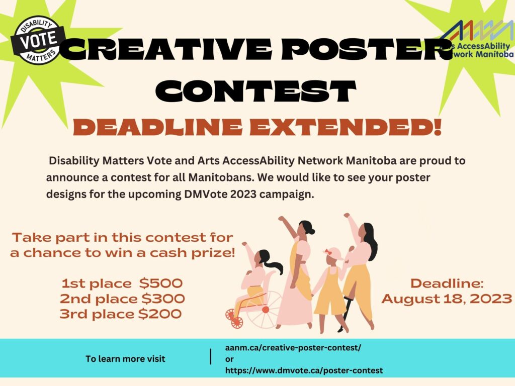 This is a poster advertising the Creative Poster Contest. The background of the image is a light beige. There are two green stars at the top of the page with Disability Matters Vote’s logo and AANM’s logo. In bold black letters the text reads “Creative Poster Contest”.Below in red letters is bold text stating "Deadline Extended!" Below in smaller font is the following text “ Disability Matters Votes and Arts AccessAbility Network Manitoba Are proud to announce a contest for all Manitobans. We would like to see your poster designs for the upcoming DMVote 2023 campaign.” Below in red letters is the following “Take part in this contest for a chance to win a cash prize! 1st place $500, 2nd place $300, 3rd place $200. Deadline August 18, 2023. There is a cartoon image of four women with disabilities marching on the poster. At the bottom of the poster is the following text “ To learn more visit aanm.ca/creative-poster-contest/ Or https://www.dmvote.ca/poster-contest”