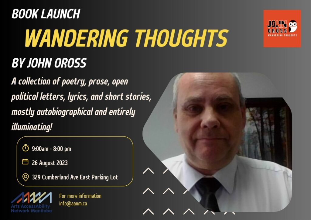 Against a shifting black and grey background is an image of John Oross on the right side of the poster. Oross is a white man in his 60s with short grey hair and is wearing a white dress shirt and black tie. Along the top and left side the poster is the following text: "Book Launch, Wandering Thoughts, By John Oross. A Collections of poetry, prose, open political letters, lyrics, and short stories, mostly autobiographical and entirely illuminating! 9am-8pm August 26, 2023, 329 Cumberland Ave East Parking Lot. For more information info@aanm.ca"