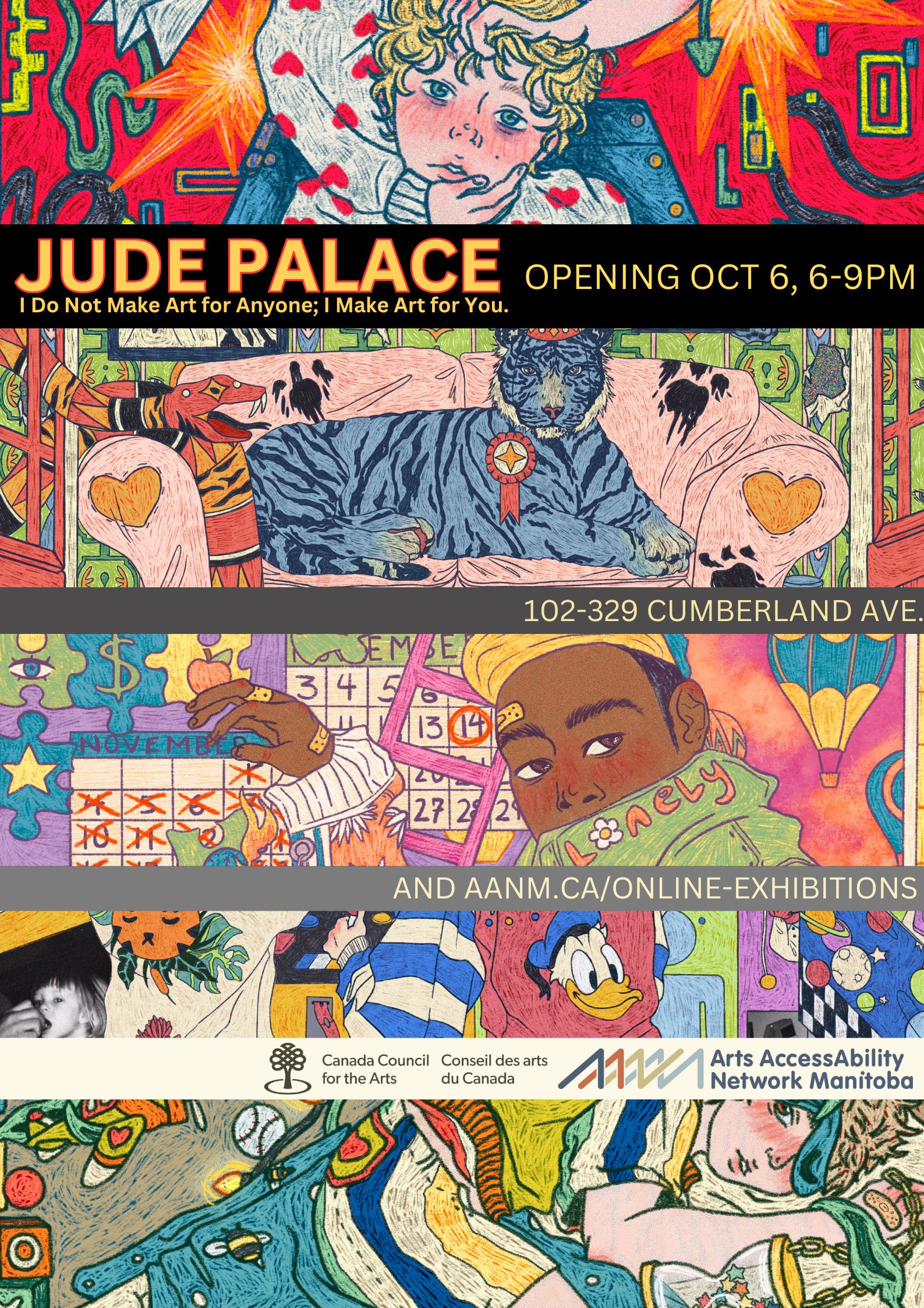 This is a poster advertising Jude Palace’s digital drawing show at AANM Gallery102-329 Cumberland Avenue, opening October 6 from 6-9pm, and available online at aanm.ca/online-exhibitions. These details are displayed in lines of plain, bright high-contrast text, sandwiched between slices sampled from Palace’s work, along with the logos of the funder, Canada Council for the Arts, and AANM, as well as the title of the show, “I Do Not Make Art for Anyone; I Make Art for You.” Palace’s work is busy, exuberant, tragic, and appears as a chaotic jumble of bright colours, creating an intriguing narrative. Visible in the top image detail is a young, blonde boy with large blue eyes, calmly meeting our gaze, as the hands of someone in a white sweater studded with red hearts grasps his chin and hair as if preparing to wrench his head violently. The background is bright red with abstract lines snaking among orange and yellow star/explosions. In the image below that, we see a blue tiger sitting regally on a pink shabby sofa. A snake patterned with red, orange, and black is seen entering through a window and baring its fangs towards the tiger, who is sporting an award ribbon on his furry chest. The bottom image depicts a young Black boy in a yellow cap and green jacket, turning to meet our eye over his shoulder. On his collar in orange font is the word ‘lonely,’ in which the ‘o’ is denoted by a daisy. The boy is touching a wall calendar set to November, with a hand displaying bloody knuckles and multiple band-aids.