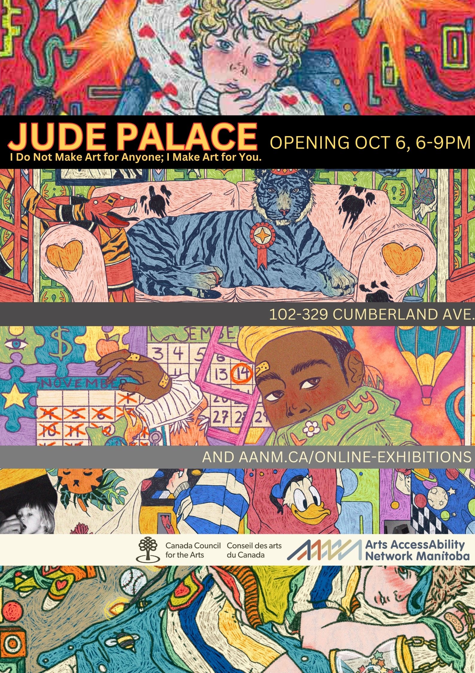 This is a poster advertising Jude Palace’s digital drawing show at AANM Gallery102-329 Cumberland Avenue, opening October 6 from 6-9pm, and available online at aanm.ca/online-exhibitions. These details are displayed in lines of plain, bright high-contrast text, sandwiched between slices sampled from Palace’s work, along with the logos of the funder, Canada Council for the Arts, and AANM, as well as the title of the show, “I Do Not Make Art for Anyone; I Make Art for You.” Palace’s work is busy, exuberant, tragic, and appears as a chaotic jumble of bright colours, creating an intriguing narrative. Visible in the top image detail is a young, blonde boy with large blue eyes, calmly meeting our gaze, as the hands of someone in a white sweater studded with red hearts grasps his chin and hair as if preparing to wrench his head violently. The background is bright red with abstract lines snaking among orange and yellow star/explosions. In the image below that, we see a blue tiger sitting regally on a pink shabby sofa. A snake patterned with red, orange, and black is seen entering through a window and baring its fangs towards the tiger, who is sporting an award ribbon on his furry chest. The bottom image depicts a young Black boy in a yellow cap and green jacket, turning to meet our eye over his shoulder. On his collar in orange font is the word ‘lonely,’ in which the ‘o’ is denoted by a daisy. The boy is touching a wall calendar set to November, with a hand displaying bloody knuckles and multiple bandaids.
