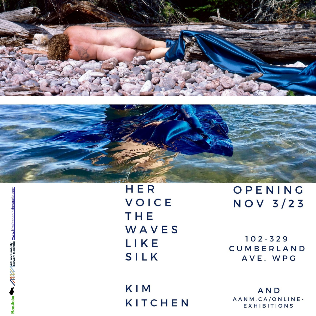 This is an advertisement for a visual art show by Kim Kitchen opening November 3, 2023 at 102-329 Cumberland Avenue in Winnipeg and aanm.ca/online-exhibitions. The bottom half of the image is clean white, with simple dark blue text providing the show information and the title: HER VOICE THE WAVES LIKE SILK. Below are the logos for the Province of Manitoba and Arts AccessAbility Network Manitoba, as well as the artist’s website www.kimkitcheninthestudio.com. At the top of the image are slim details from two photographs. In the upper photo, the artist, a light-skinned woman with brown tightly curly hair, lies naked with her back to us on a rocky beach, her feet wrapped in cobalt blue silk which flows over driftwood and exits the picture to the right. The lower image appears more abstract but is understood to be the blue silk floating partially submerged in lake-water, sunlight highlighting the rippling surface.