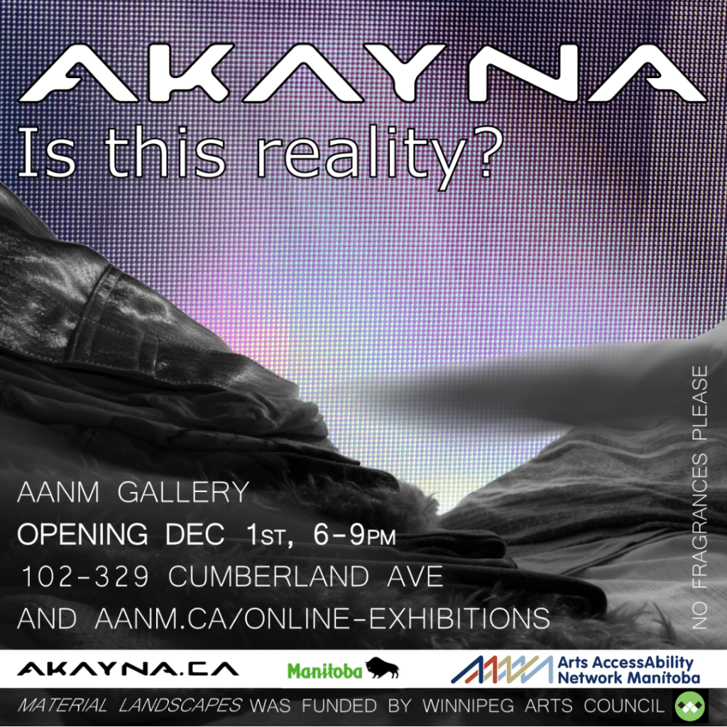 This is a promo advertising AKAYNA’s show at AANM Gallery, opening Dec 1, 6-9pm, also at aanm.ca/online-exhibitions. This info, as well as the show title “Is this reality?” is written in plain white font across a stylized greyscale ‘landscape’ image. On closer inspection we see that the organic elements are created with fabric, and photographed with forced perspective to appear as a naturescape. The ‘sky’ is a dim purple, with a faint sci-fi grid superimposed. In large futuristic white font the artist’s name AKAYNA is emblazoned across the top. Along the bottom are the logos of AANM, the Province of Manitoba, the Winnipeg Arts Council, and Akayna’s website address.
