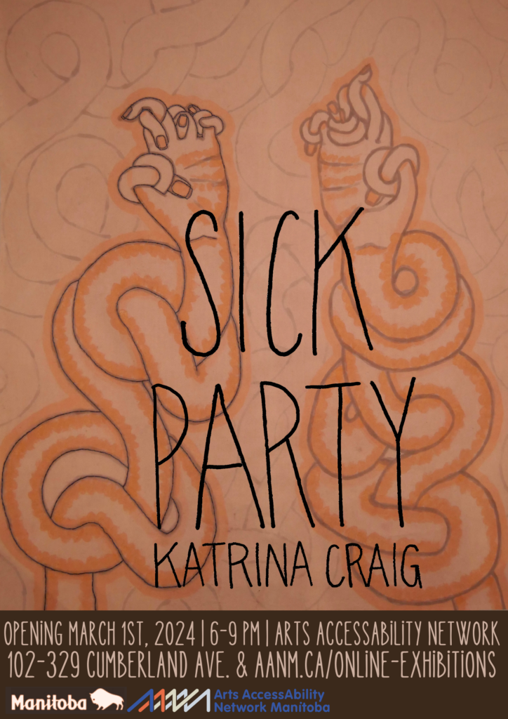 This is a poster for a visual art show by Katrina Craig. The artist’s name and the show’s title (SICK PARTY) are written in thin black hand lettering atop a hand-drawn image in tones of peach, orange, and beige. In the image, two hands, each with fingers bowed and knotted like rubbery noodles, are raised up on long arms that are likewise woven and undulating. On a strip of dark brown at the bottom of the poster, the details of the event are written in beige: Opening March 1st, 2024, 6-9pm, Arts AccessAbility Network Manitoba, 102-329 Cumberland Ave & aanm.ca/online-exhibitions, along with the logos for the Province of Manitoba and AANM.