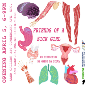 This is a promo for the visual art exhibition by Gabby Da Silva titled ‘FRIENDS OF A SICK GIRL’. This info is written in the centre of the image in pink type font, surrounded by colourfull digital drawings of body parts (purple brain, pink stomach, green lungs, red musculature, etc.) against a white background. Along the left side in pink font: OPENING APRIL 5, 6-9PM AANM GALLERY 329 CUMBERLAND AVE. WPG AND AANM.CA/ONLINE-EXHIBITIONS. Along the right side are the logos for Arts AccessAbility Network Manitoba and the Province of Manitoba.