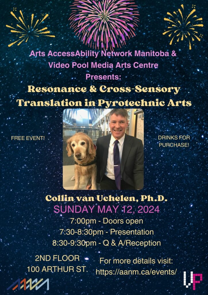This is a poster to announce the presentation "Resonance & Cross-Sensory Translation in Pyrotechnic Arts” presented by Collin van Uchelen, Ph.D. The background is a dark starry sky. There are images of gold fireworks in each of the upper corners. In the centre top is an image of a pink, red, purple and gold fireworks. Bellow in pink and gold is text “Arts AccessAbility Network Manitoba & Video Pool Media Arts Centre Presents: Resonance & Cross-Sensory Translation in Pyrotechnic Arts”. Below the text in the centre of the poster is an images of Collin van Uchelen, Ph.D. and Rico, his guide dog for the Blind. Collin is a white man with brown and grey hair. He is smiling at the camera and is wearing a black suit with a dark purple tie. To his right is Rico, his guide dog for the Blind, is a yellow lab. On either side of the photo is the following text in gold “ Free Event! Drinks for Purchase!” Below the image is the following text in gold and pink “Collin van Uchelen. Sunday May 12, 2024. 645pm - Doors open. 7-830pm – Presentation. 830-930pm- Q&A/Reception. 2nd allow 100 Arthur st. For more details visit: https://aanm.ca/events/
 
