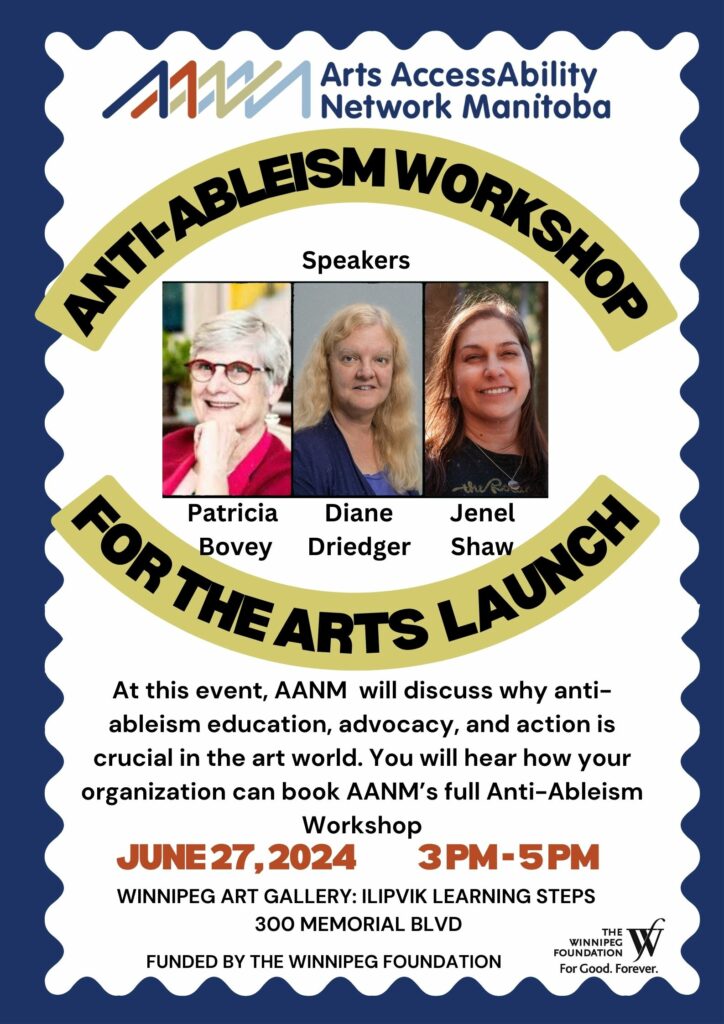 A poster advertising AANM’s Anti-Ableist Workshop Launch. The main image, in the centre, is the headshots of three women: Patricia Bovey (sporting short white hair, red-rimmed glasses, and a cheeky smile), Diane Driedger (she has long wavey blonde hair, a blue blazer, and a serious, professional smile), and Jenel Shaw (backlit so that a golden light frames her long straight hair; she has a cheerful, carefree smile.) The lower portion of the poster provides details in plain black font: “At this event, AANM  will discuss why anti-ableism education, advocacy, and action is crucial in the art world. You will hear how your organization can book AANM’s full Anti-Ableism Workshop! June 27, 2024 3-5pm. Winnipeg Art Gallery: Ilipvik Learning Steps 300 Memorial Blvd. Below, the funder appears: The Winnipeg Foundation.