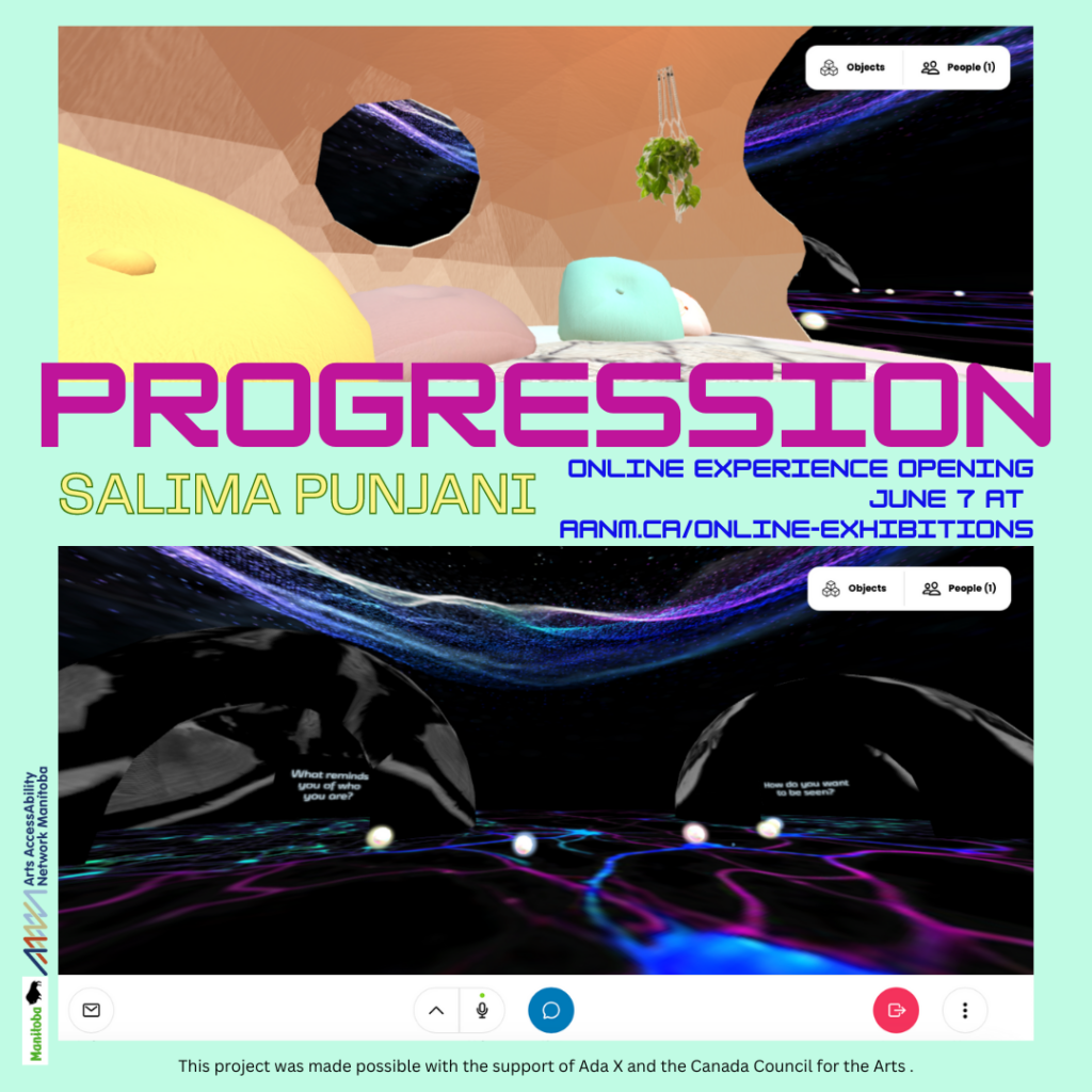 This is a poster advertising the online cybor-world experience created by Salima Punjani titled “PROGRESSION”. The top graphic is a screen shot from the digital world of the entry portal, a beige-walled ‘waiting room’ with hanging planters and pastel floor pillows. Out the entranceway we glimpse the lower image: a space night-scape with ethereal ropes of glowing purple and azure. Two caves on the horizon sport white text: “What reminds you of who you are?” and “How do you want to be seen?”. In the centre, next to the artist’s name and below the show title we read: “ONLINE EXPERIENCE OPENING JUNE 7 AT AANM.CA/ONLINE-EXHIBITIONS.” The logos for AANM and the Province of Manitoba appear along the side. Along the bottom, it reads “this project was made possible with support from Ada X and the Canada Council for the Arts.”