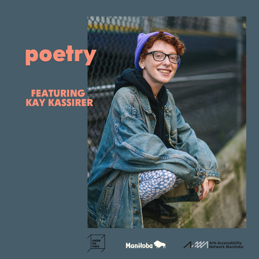 Surrounded by a background of dark grey-blue, the main image is a photo Kay Kassirer. Kay is young and white, crouched relaxedly atop a cement ledge, with a chain fence behind. They are wearing an oversized faded jean jacket, daisy-print pants, a black hoodie, a purple knit cap, and dark rimmed glasses. Kay’s head is turned towards us, their red curly hair peeking out from under the cap, with an open, friendly smile. The logos for Under the Table, the Province of Manitoba, and AANM appear along the bottom.