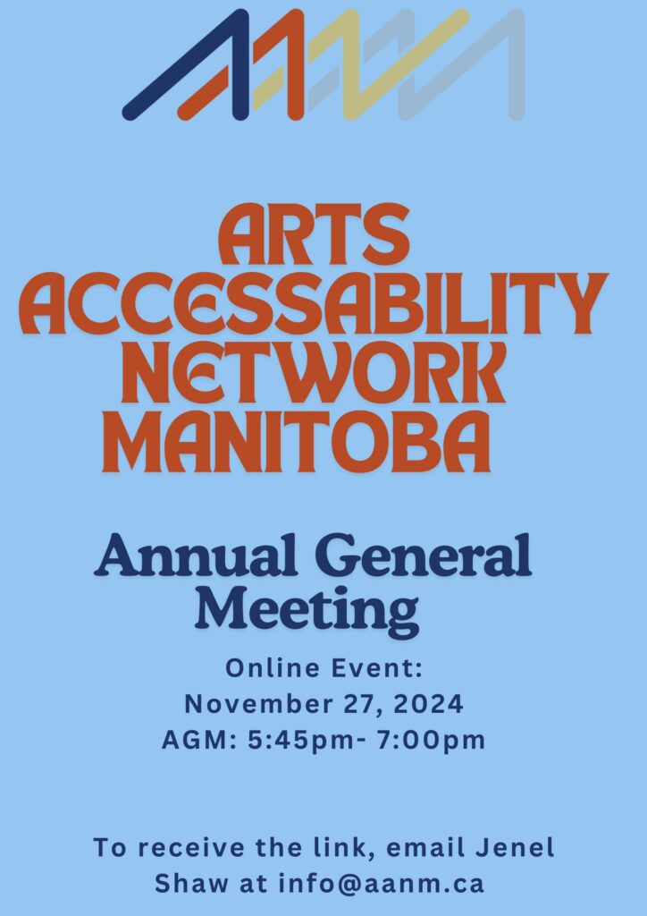 This is a poster advertising AANM's AGM. At the top of the poser is AANM's logo. Against a light blue background is the following text in red and dark blue “Arts AccessAbility Network Manitoba Annual General Meeting. Online Event: November 27, 2024 AGM: 5:45p-7:00pm. To receive the link email Jenel Shaw at info@aanm.ca