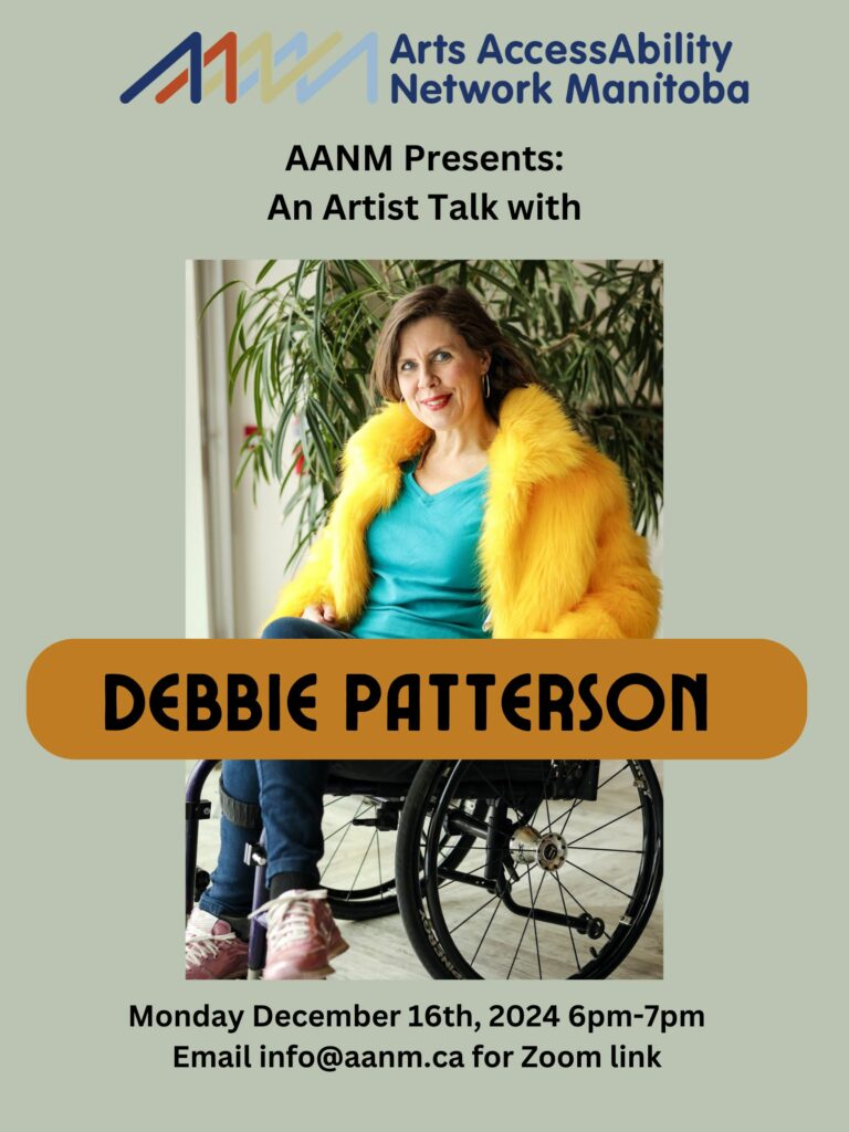 This is a poster advertising an artist talk with Debbie Patterson. Against a light taupe background is a photograph of Debbie Patterson. Debbie is a white woman with long brown hair. She is sitting in her wheelchair and is wearing blue jeans, a green shirt and a bright yellow furry jacket. She is smiling brightly and looking at the viewer. The following text is above and below the photo of Debbie “AANM Presents: An Artist talk with Debbie Patterson. Monday December 16th, 2024 6pm-7pm. Email info@aanm.ca for Zoom link.”